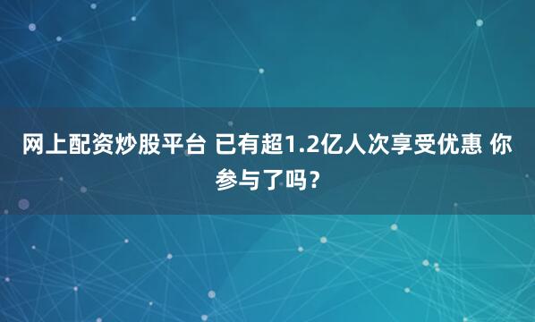 网上配资炒股平台 已有超1.2亿人次享受优惠 你参与了吗？