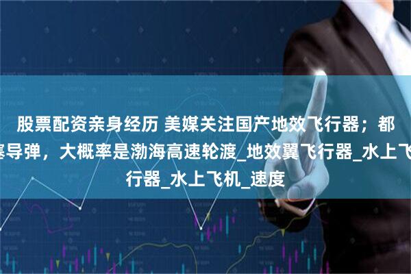 股票配资亲身经历 美媒关注国产地效飞行器；都没地方塞导弹，大概率是渤海高速轮渡_地效翼飞行器_水上飞机_速度