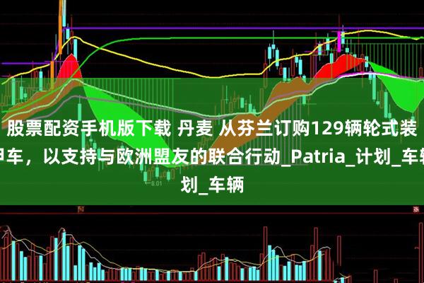 股票配资手机版下载 丹麦 从芬兰订购129辆轮式装甲车，以支持与欧洲盟友的联合行动_Patria_计划_车辆