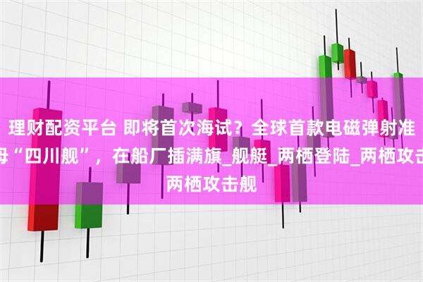 理财配资平台 即将首次海试？全球首款电磁弹射准航母“四川舰”，在船厂插满旗_舰艇_两栖登陆_两栖攻击舰