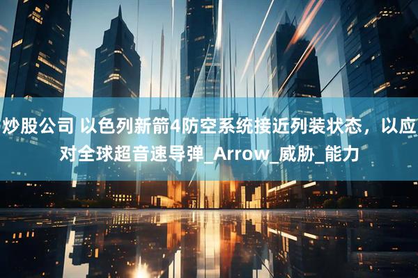 炒股公司 以色列新箭4防空系统接近列装状态，以应对全球超音速导弹_Arrow_威胁_能力