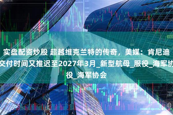 实盘配资炒股 超越维克兰特的传奇，美媒：肯尼迪号交付时间又推迟至2027年3月_新型航母_服役_海军协会
