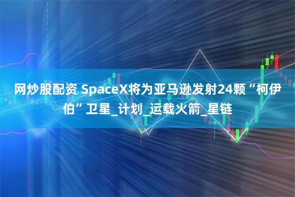 网炒股配资 SpaceX将为亚马逊发射24颗“柯伊伯”卫星_计划_运载火箭_星链
