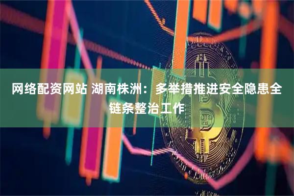 网络配资网站 湖南株洲：多举措推进安全隐患全链条整治工作