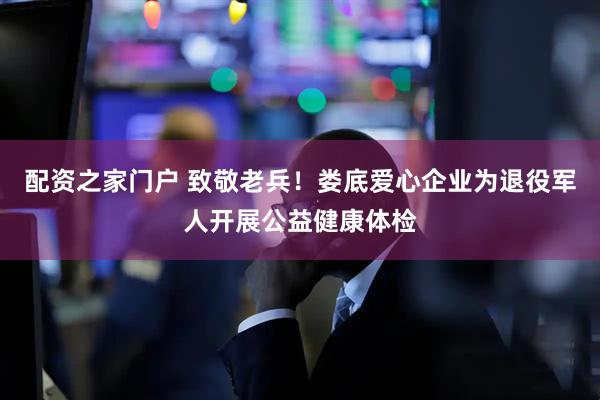 配资之家门户 致敬老兵!娄底爱心企业为退役军人开展公益健康体检