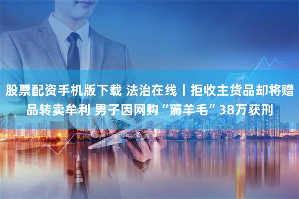 股票配资手机版下载 法治在线丨拒收主货品却将赠品转卖牟利 男子因网购“薅羊毛”38万获刑