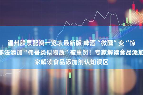 温州股票配资一览表最新版 啤酒“微醺”变“惊魂”？酒企非法添加“伟哥类似物质”被重罚！专家解读食品添加剂认知误区