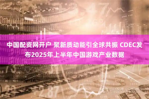 中国配资网开户 聚新质动能引全球共振 CDEC发布2025年上半年中国游戏产业数据