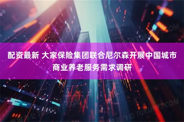配资最新 大家保险集团联合尼尔森开展中国城市商业养老服务需求调研