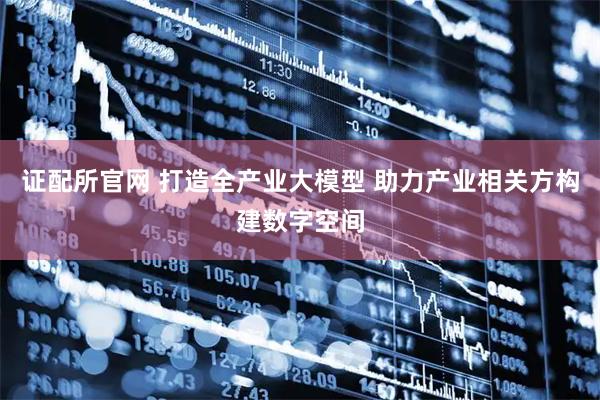 证配所官网 打造全产业大模型 助力产业相关方构建数字空间