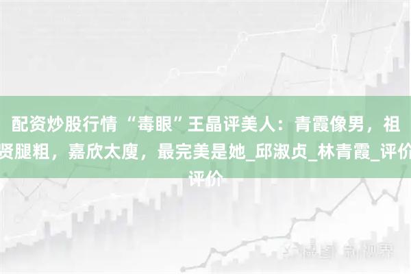配资炒股行情 “毒眼”王晶评美人：青霞像男，祖贤腿粗，嘉欣太廋，最完美是她_邱淑贞_林青霞_评价