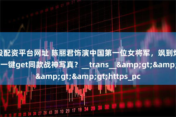 炒股配资平台网址 陈丽君饰演中国第一位女将军，飒到炸裂！普通人如何一键get同款战神写真？__trans__&gt;&gt;https_pc