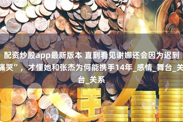 配资炒股app最新版本 直到看见谢娜还会因为迟到“痛哭”，才懂她和张杰为何能携手14年_感情_舞台_关系