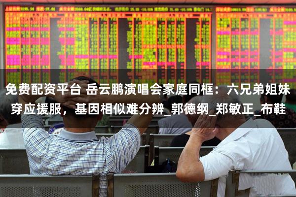免费配资平台 岳云鹏演唱会家庭同框：六兄弟姐妹穿应援服，基因相似难分辨_郭德纲_郑敏正_布鞋