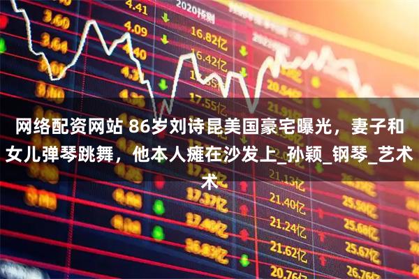 网络配资网站 86岁刘诗昆美国豪宅曝光，妻子和女儿弹琴跳舞，他本人瘫在沙发上_孙颖_钢琴_艺术