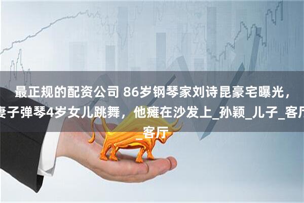 最正规的配资公司 86岁钢琴家刘诗昆豪宅曝光，妻子弹琴4岁女儿跳舞，他瘫在沙发上_孙颖_儿子_客厅