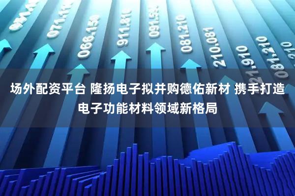 场外配资平台 隆扬电子拟并购德佑新材 携手打造电子功能材料领域新格局