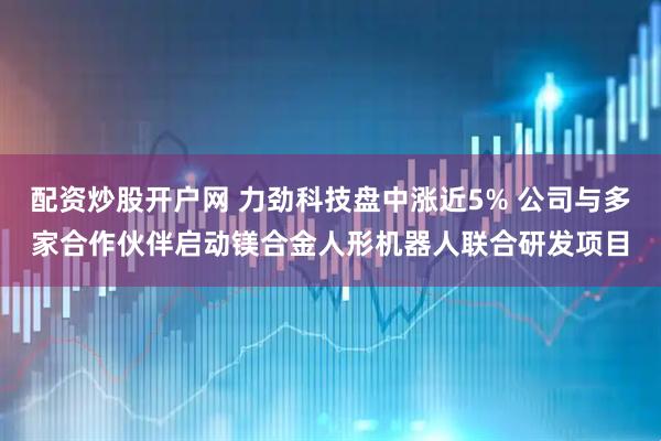 配资炒股开户网 力劲科技盘中涨近5% 公司与多家合作伙伴启动镁合金人形机器人联合研发项目