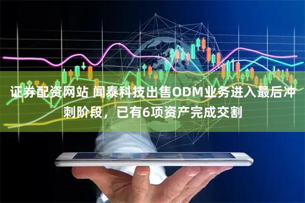 证券配资网站 闻泰科技出售ODM业务进入最后冲刺阶段，已有6项资产完成交割