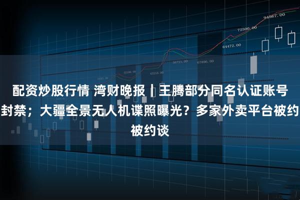 配资炒股行情 湾财晚报｜王腾部分同名认证账号已封禁；大疆全景无人机谍照曝光？多家外卖平台被约谈