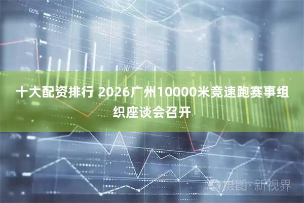 十大配资排行 2026广州10000米竞速跑赛事组织座谈会召开