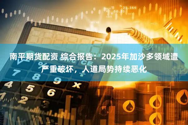 南平期货配资 综合报告：2025年加沙多领域遭严重破坏，人道局势持续恶化