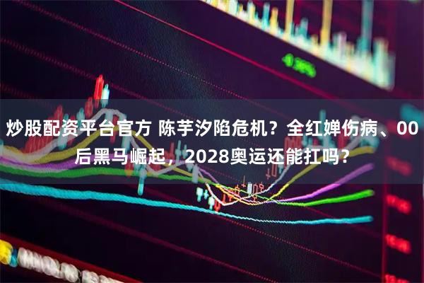 炒股配资平台官方 陈芋汐陷危机？全红婵伤病、00后黑马崛起，2028奥运还能扛吗？